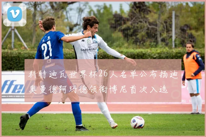 科特迪瓦世界杯26人名单公布扬迪奥曼德阿玛德领衔博尼首次入选