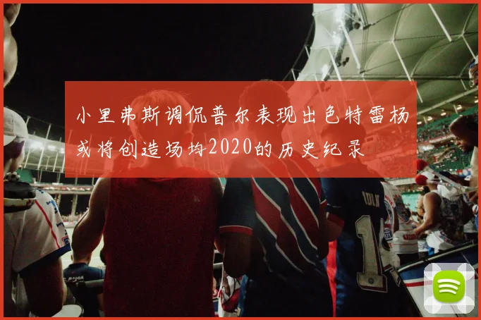 小里弗斯调侃普尔表现出色特雷杨或将创造场均2020的历史纪录