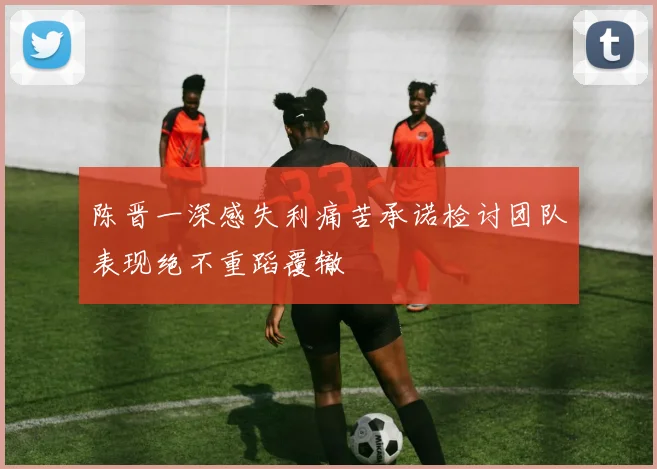 陈晋一深感失利痛苦承诺检讨团队表现绝不重蹈覆辙