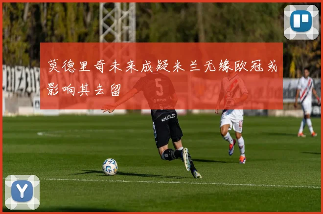 莫德里奇未来成疑米兰无缘欧冠或影响其去留