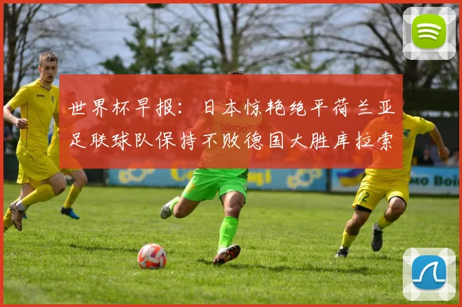 世界杯早报：日本惊艳绝平荷兰亚足联球队保持不败德国大胜库拉索