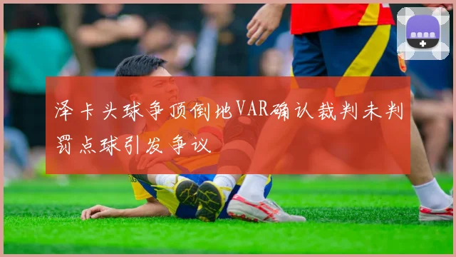 泽卡头球争顶倒地VAR确认裁判未判罚点球引发争议