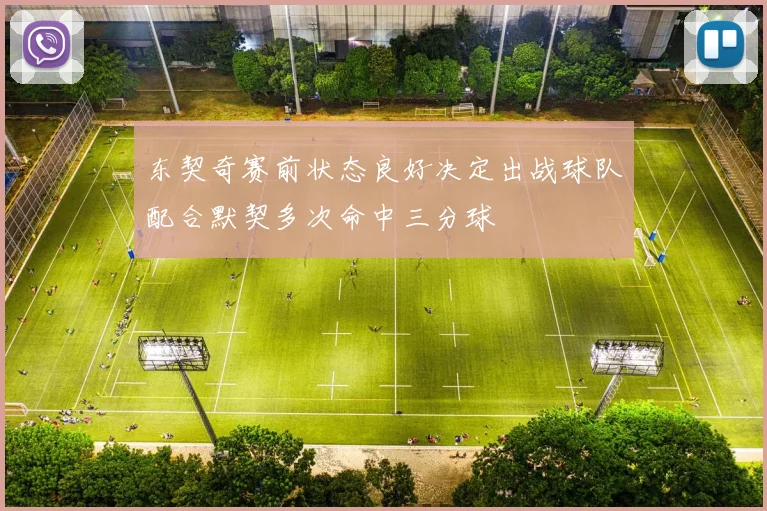 东契奇赛前状态良好决定出战球队配合默契多次命中三分球
