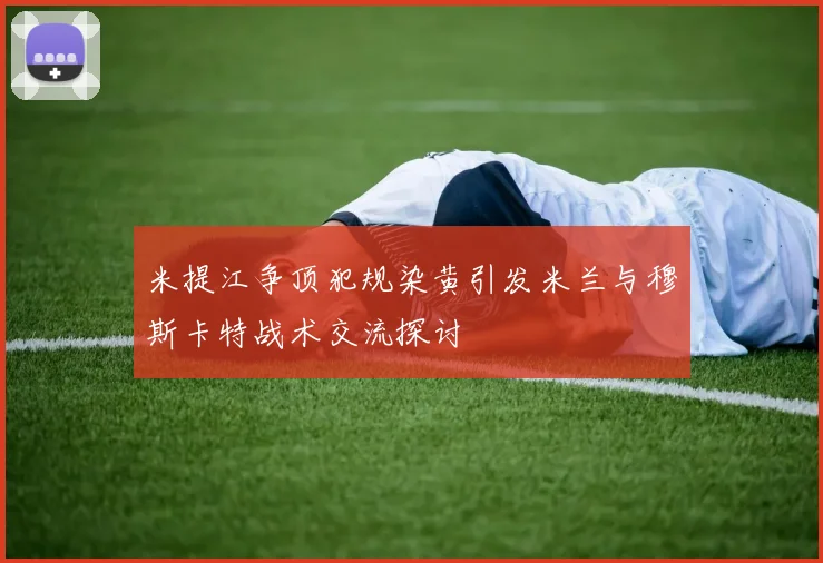 米提江争顶犯规染黄引发米兰与穆斯卡特战术交流探讨