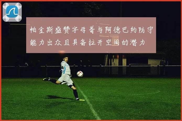 帕金斯盛赞字母哥与阿德巴约防守能力出众且具备拉开空间的潜力