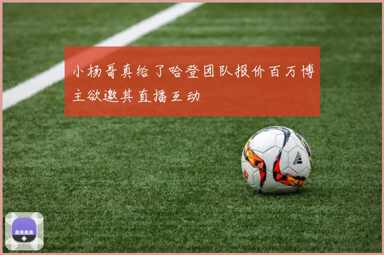 小杨哥真给了哈登团队报价百万博主欲邀其直播互动