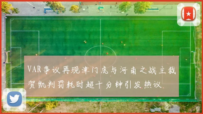 VAR争议再现津门虎与河南之战主裁贺凯判罚耗时超十分钟引发热议