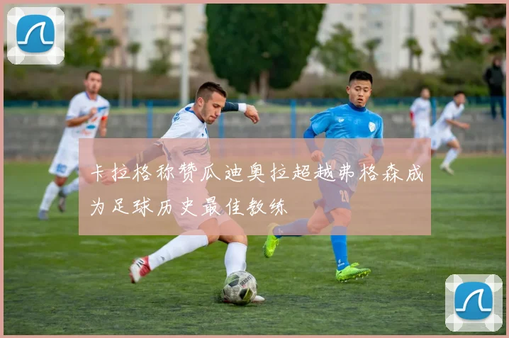 卡拉格称赞瓜迪奥拉超越弗格森成为足球历史最佳教练