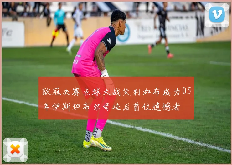 欧冠决赛点球大战失利加布成为05年伊斯坦布尔奇迹后首位遗憾者