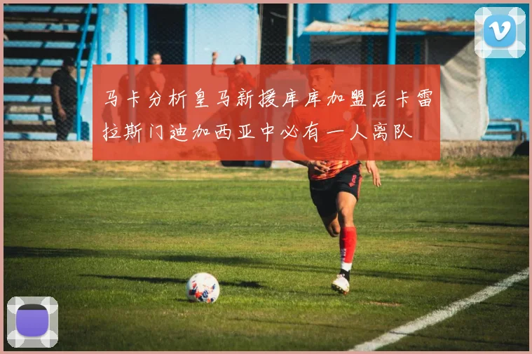 马卡分析皇马新援库库加盟后卡雷拉斯门迪加西亚中必有一人离队