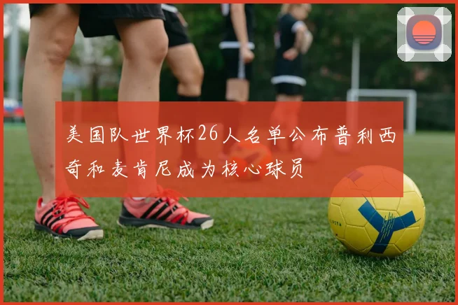 美国队世界杯26人名单公布普利西奇和麦肯尼成为核心球员
