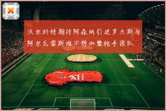 沃尔科特期待阿森纳引进罗杰斯与阿尔瓦雷斯谁不想加盟枪手团队