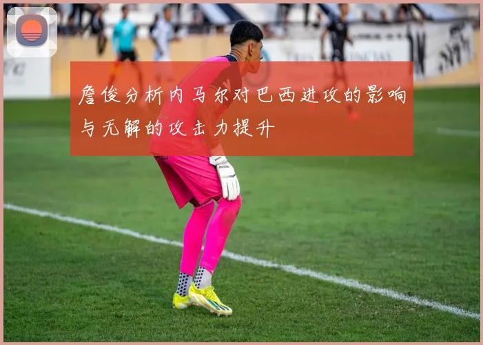 詹俊分析内马尔对巴西进攻的影响与无解的攻击力提升