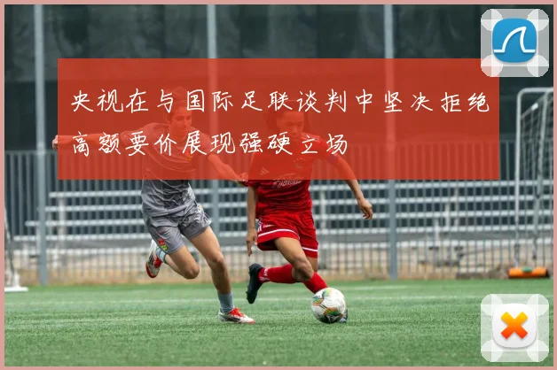 央视在与国际足联谈判中坚决拒绝高额要价展现强硬立场