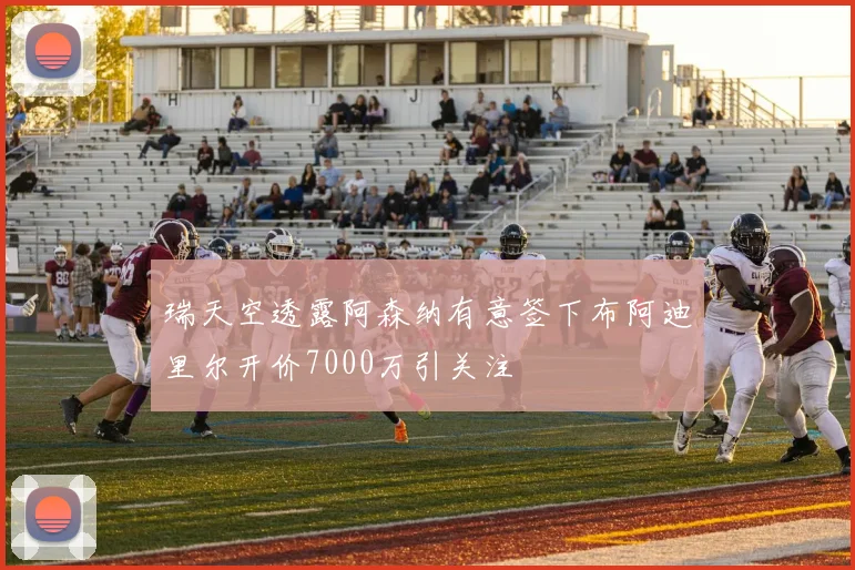 瑞天空透露阿森纳有意签下布阿迪里尔开价7000万引关注