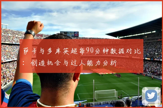 萨卡与多库英超每90分钟数据对比：创造机会与过人能力分析