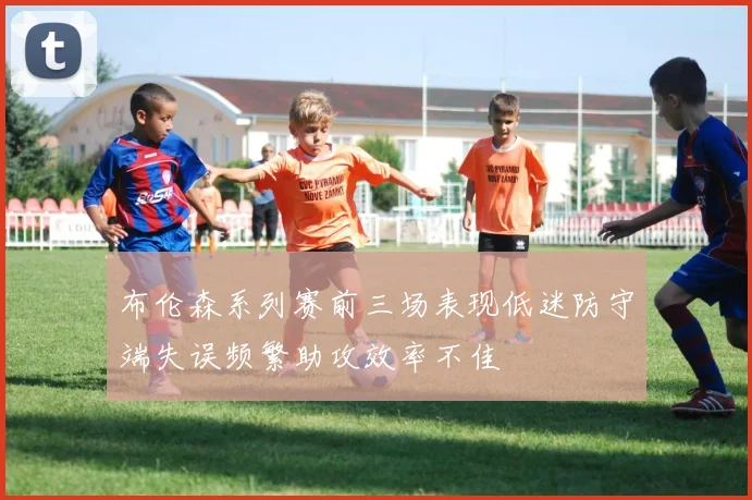 布伦森系列赛前三场表现低迷防守端失误频繁助攻效率不佳