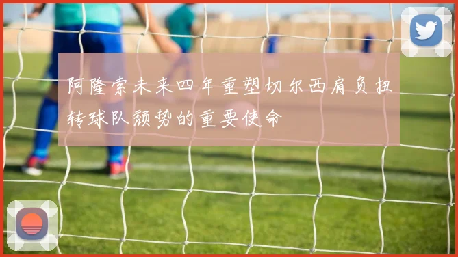 阿隆索未来四年重塑切尔西肩负扭转球队颓势的重要使命