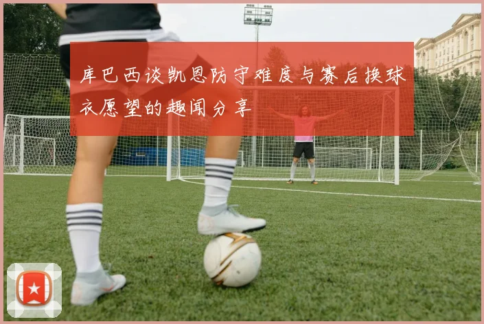 库巴西谈凯恩防守难度与赛后换球衣愿望的趣闻分享