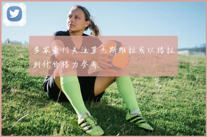 多家豪门关注罗杰斯维拉或以格拉利什价格为参考
